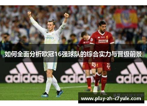 如何全面分析欧冠16强球队的综合实力与晋级前景 如何全面分析欧冠16强球队的综合实力与晋级前景