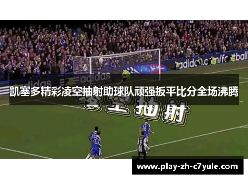 凯塞多精彩凌空抽射助球队顽强扳平比分全场沸腾