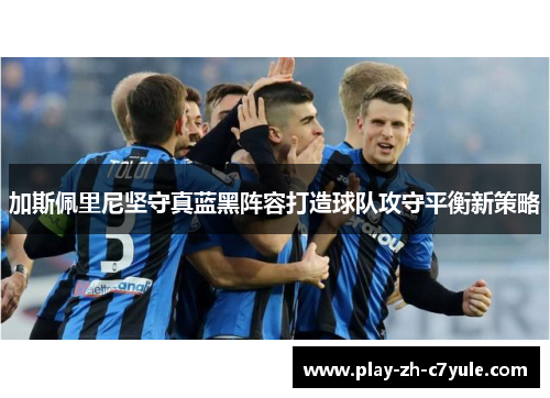 加斯佩里尼坚守真蓝黑阵容打造球队攻守平衡新策略 加斯佩里尼坚守真蓝黑阵容打造球队攻守平衡新策略