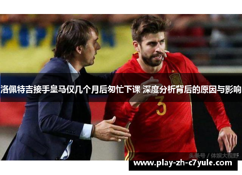 洛佩特吉接手皇马仅几个月后匆忙下课 深度分析背后的原因与影响