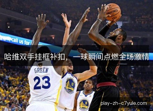 哈维双手挂框补扣,一球瞬间点燃全场激情 哈维双手挂框补扣,一球瞬间点燃全场激情